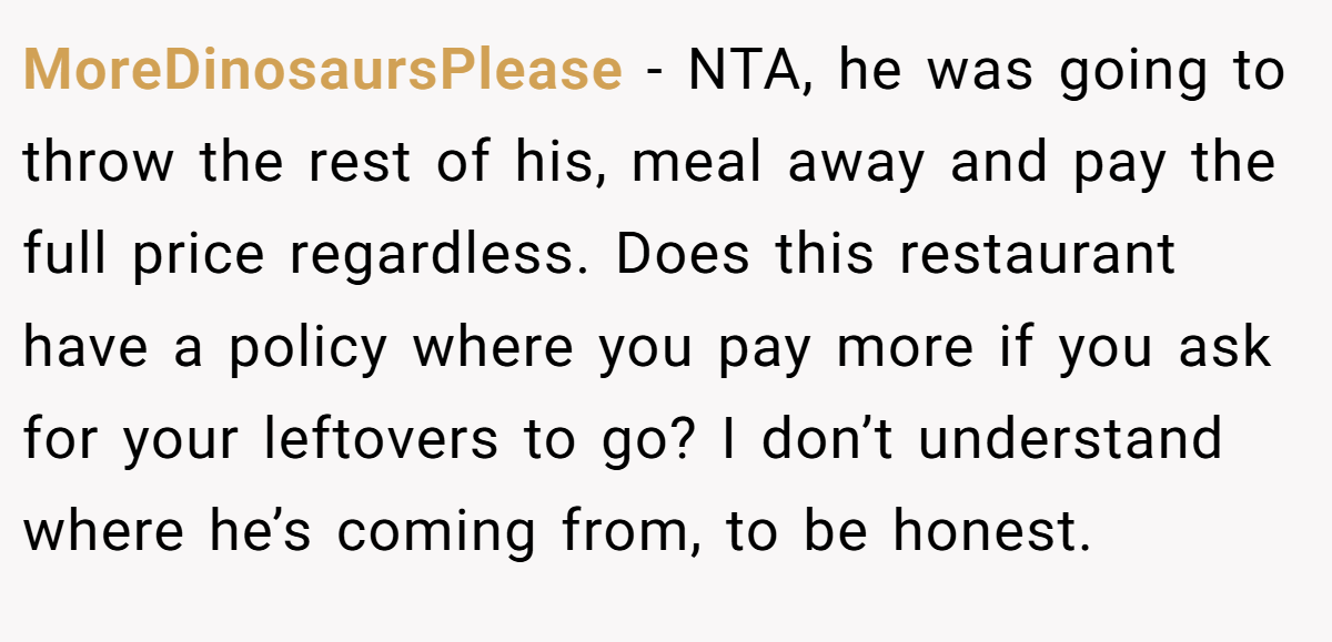 MoreDinosaursPlease - NTA, he was going to throw the rest of his, meal away and pay the full price regardless. Does this restaurant have a policy where you pay more if you ask for your leftovers to go? I don’t understand where he’s coming from, to be honest.