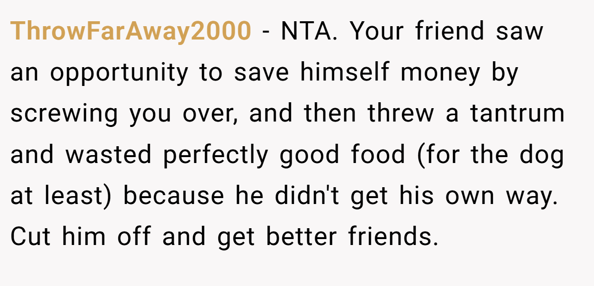 ThrowFarAway2000 - NTA. Your friend saw an opportunity to save himself money by screwing you over, and then threw a tantrum and wasted perfectly good food (for the dog at least) because he didn't get his own way. Cut him off and get better friends.
