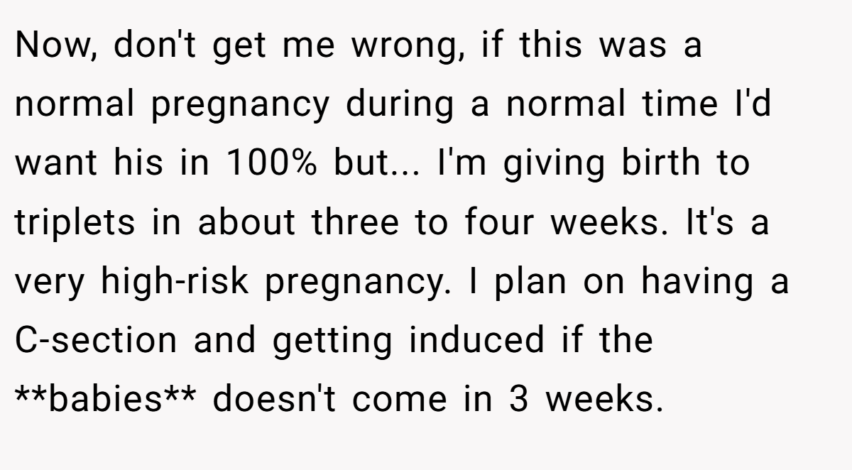 Now, don't get me wrong, if this was a normal pregnancy during a normal time I'd want his in 100% but... I'm giving birth to triplets in about three to four weeks. It's a very high-risk pregnancy. I plan on having a C-section and getting induced if the **babies** doesn't come in 3 weeks.