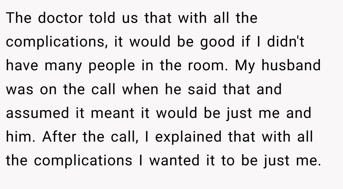 The doctor told us that with all the complications, it would be good if I didn't have many people in the room. My husband was on the call when he said that and assumed it meant it would be just me and him. After the call, I explained that with all the complications I wanted it to be just me.