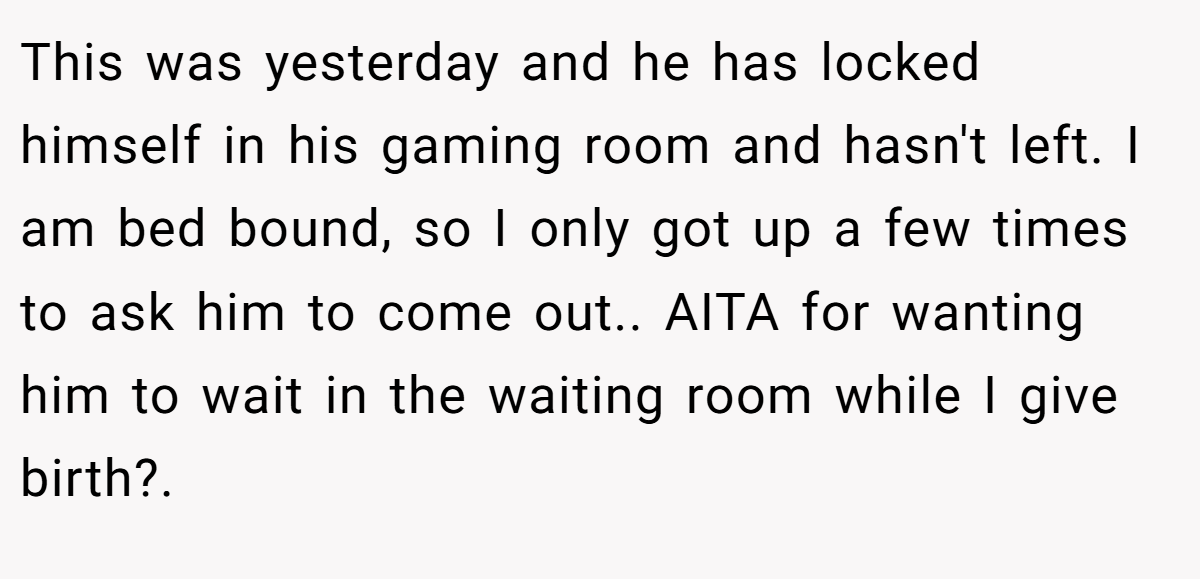 This was yesterday and he has locked himself in his gaming room and hasn't left. I am bed bound, so I only got up a few times to ask him to come out.. AITA for wanting him to wait in the waiting room while I give birth?.