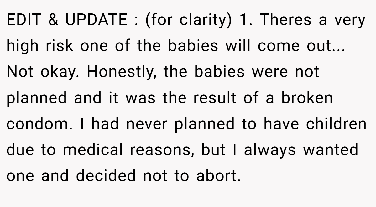 EDIT & UPDATE : (for clarity) 1. Theres a very high risk one of the babies will come out... Not okay. Honestly, the babies were not planned and it was the result of a broken condom. I had never planned to have children due to medical reasons, but I always wanted one and decided not to abort.