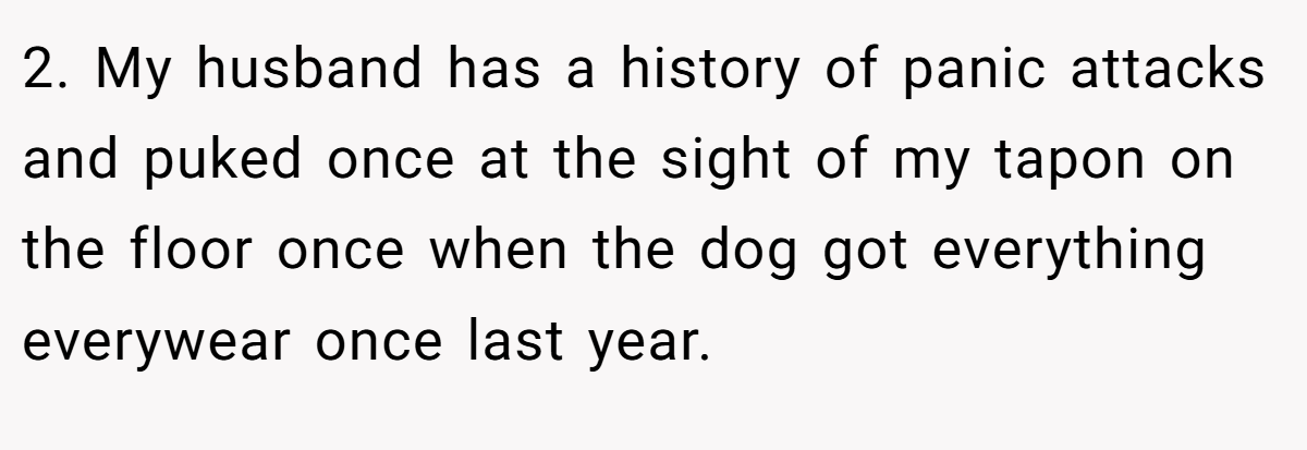 2. My husband has a history of panic attacks and puked once at the sight of my tapon on the floor once when the dog got everything everywear once last year.