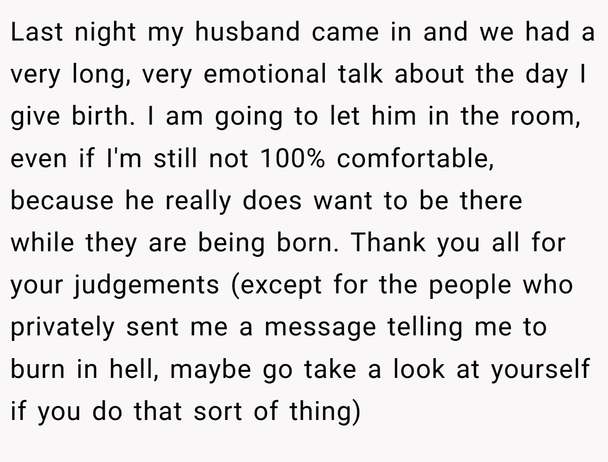 Last night my husband came in and we had a very long, very emotional talk about the day I give birth. I am going to let him in the room, even if I'm still not 100% comfortable, because he really does want to be there while they are being born. Thank you all for your judgements (except for the people who privately sent me a message telling me to burn in hell, maybe go take a look at yourself if you do that sort of thing)