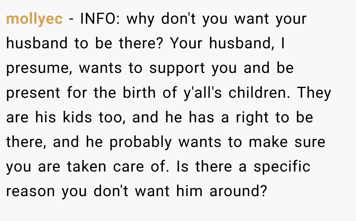mollyec − INFO: why don't you want your husband to be there? Your husband, I presume, wants to support you and be present for the birth of y'all's children. They are his kids too, and he has a right to be there, and he probably wants to make sure you are taken care of. Is there a specific reason you don't want him around?