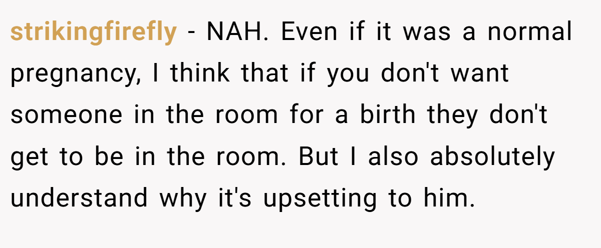 strikingfirefly − NAH. Even if it was a normal pregnancy, I think that if you don't want someone in the room for a birth they don't get to be in the room. But I also absolutely understand why it's upsetting to him.
