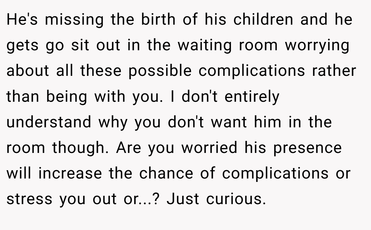 He's missing the birth of his children and he gets go sit out in the waiting room worrying about all these possible complications rather than being with you. I don't entirely understand why you don't want him in the room though. Are you worried his presence will increase the chance of complications or stress you out or...? Just curious.