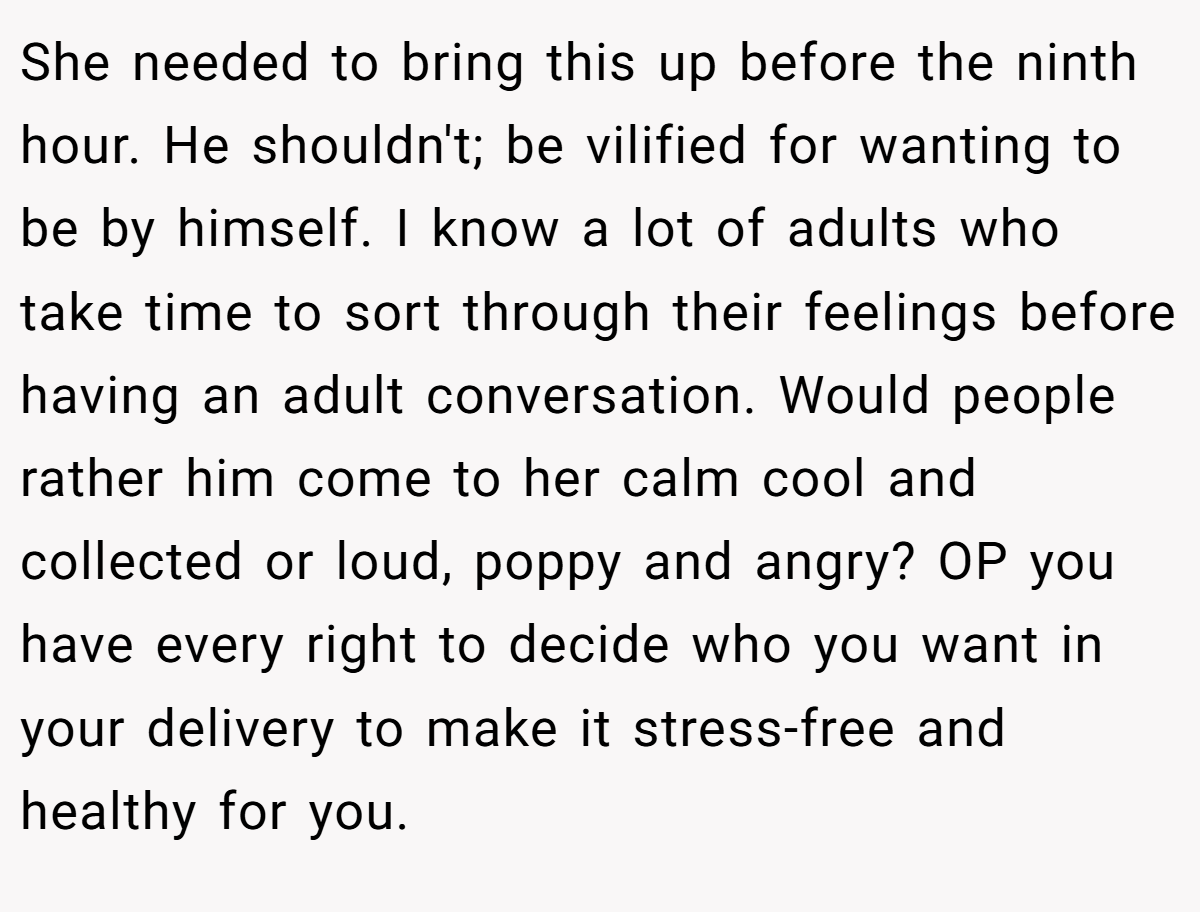 She needed to bring this up before the ninth hour. He shouldn't; be vilified for wanting to be by himself. I know a lot of adults who take time to sort through their feelings before having an adult conversation. Would people rather him come to her calm cool and collected or loud, poppy and angry? OP you have every right to decide who you want in your delivery to make it stress-free and healthy for you.