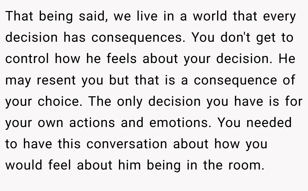 That being said, we live in a world that every decision has consequences. You don't get to control how he feels about your decision. He may resent you but that is a consequence of your choice. The only decision you have is for your own actions and emotions. You needed to have this conversation about how you would feel about him being in the room.