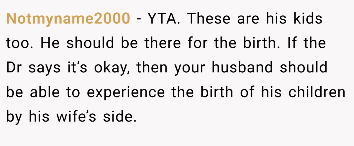 Notmyname2000 − YTA. These are his kids too. He should be there for the birth. If the Dr says it’s okay, then your husband should be able to experience the birth of his children by his wife’s side.