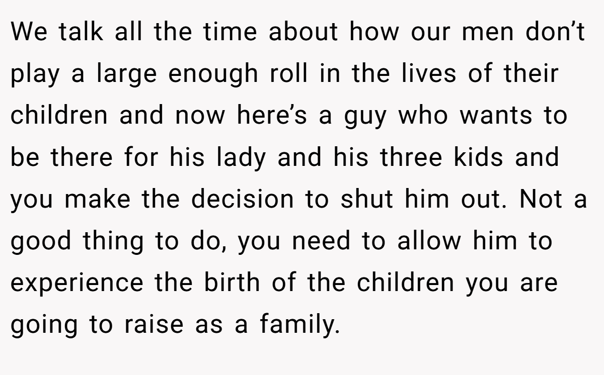 We talk all the time about how our men don’t play a large enough roll in the lives of their children and now here’s a guy who wants to be there for his lady and his three kids and you make the decision to shut him out. Not a good thing to do, you need to allow him to experience the birth of the children you are going to raise as a family.