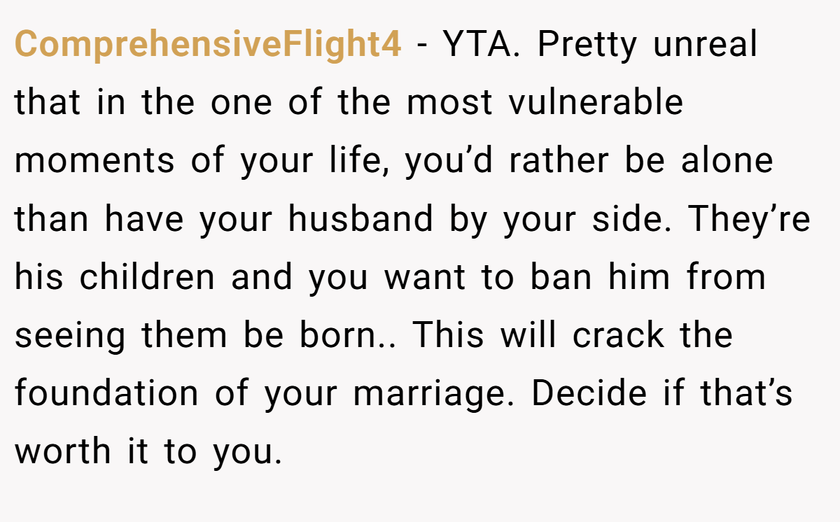 ComprehensiveFlight4 − YTA. Pretty unreal that in the one of the most vulnerable moments of your life, you’d rather be alone than have your husband by your side. They’re his children and you want to ban him from seeing them be born.. This will crack the foundation of your marriage. Decide if that’s worth it to you.