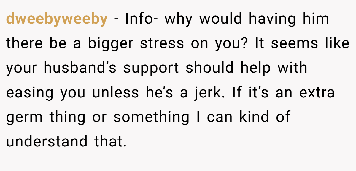 dweebyweeby − Info- why would having him there be a bigger stress on you? It seems like your husband’s support should help with easing you unless he’s a jerk. If it’s an extra germ thing or something I can kind of understand that.