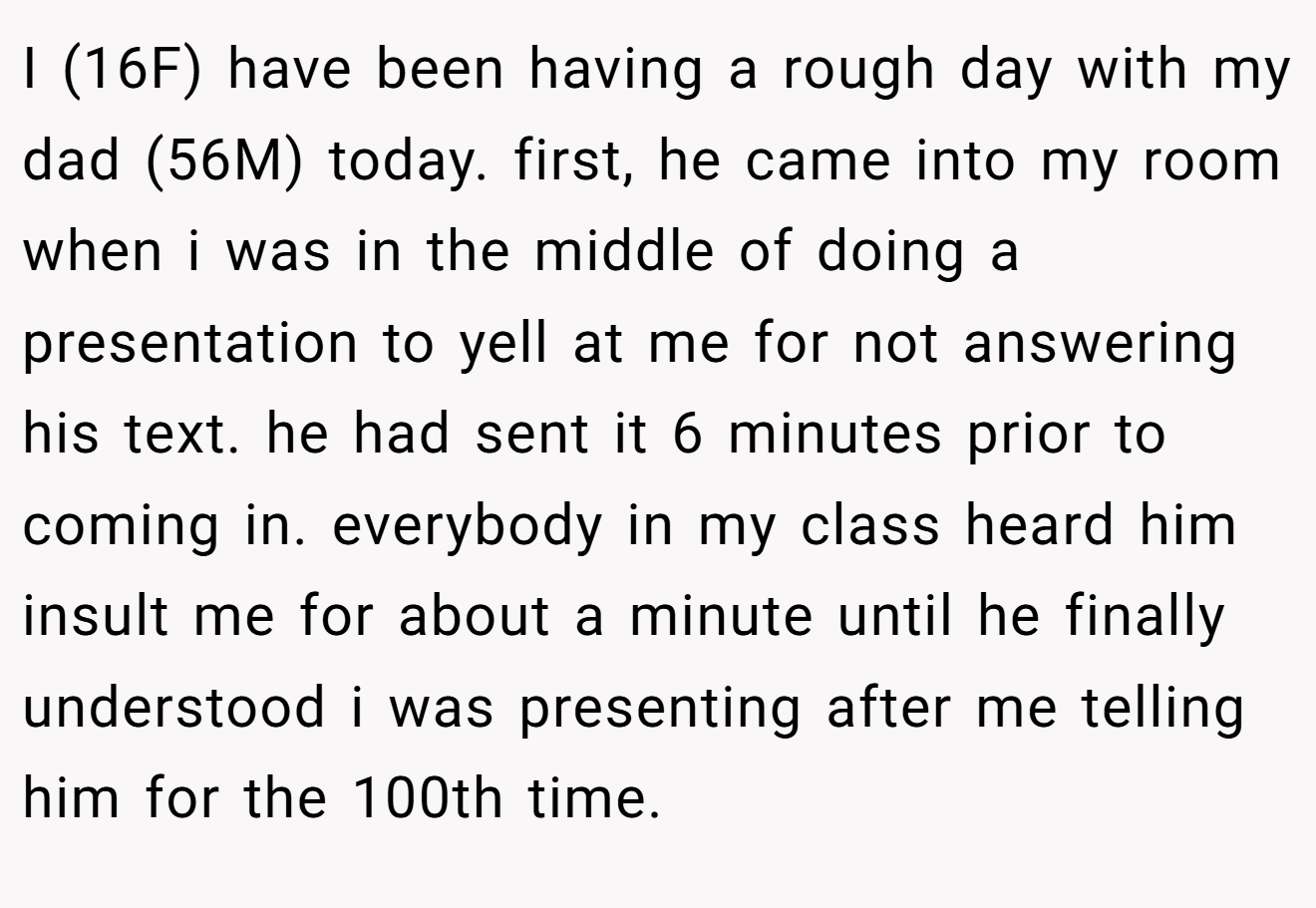 I (16F) have been having a rough day with my dad (56M) today. first, he came into my room when i was in the middle of doing a presentation to yell at me for not answering his text. he had sent it 6 minutes prior to coming in. everybody in my class heard him insult me for about a minute until he finally understood i was presenting after me telling him for the 100th time.