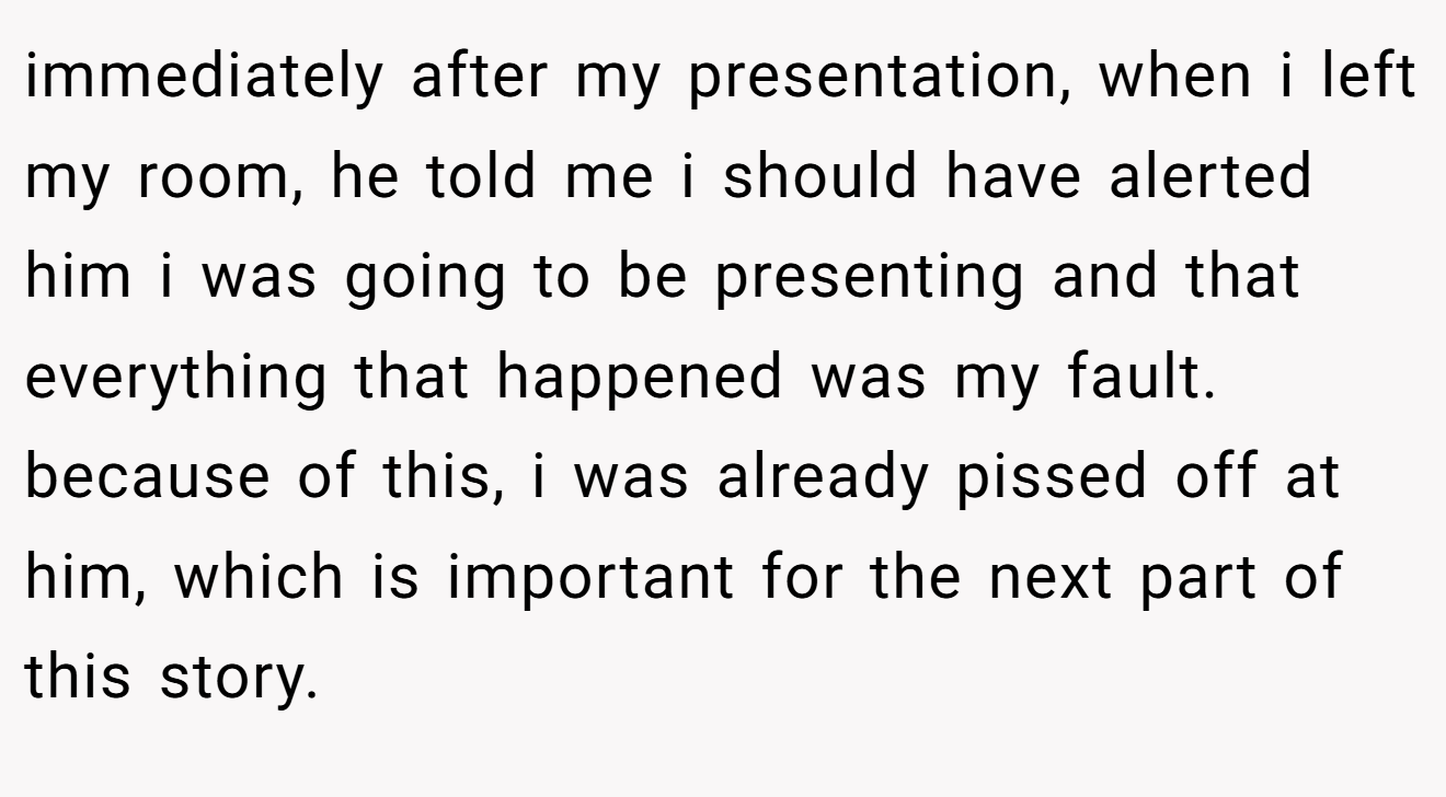 immediately after my presentation, when i left my room, he told me i should have alerted him i was going to be presenting and that everything that happened was my fault. because of this, i was already pissed off at him, which is important for the next part of this story.