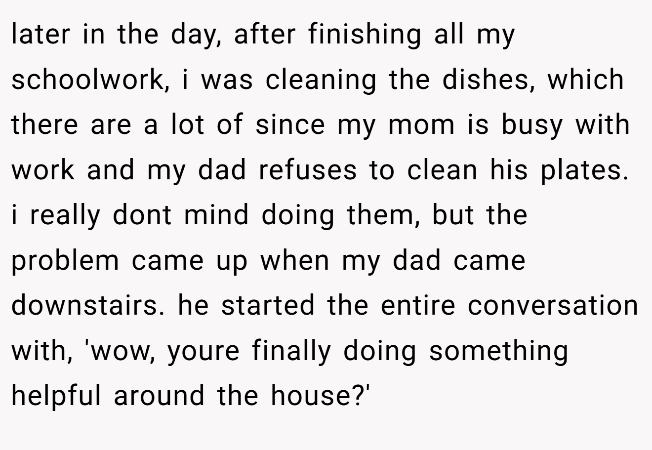 later in the day, after finishing all my schoolwork, i was cleaning the dishes, which there are a lot of since my mom is busy with work and my dad refuses to clean his plates. i really dont mind doing them, but the problem came up when my dad came downstairs. he started the entire conversation with, 'wow, youre finally doing something helpful around the house?'