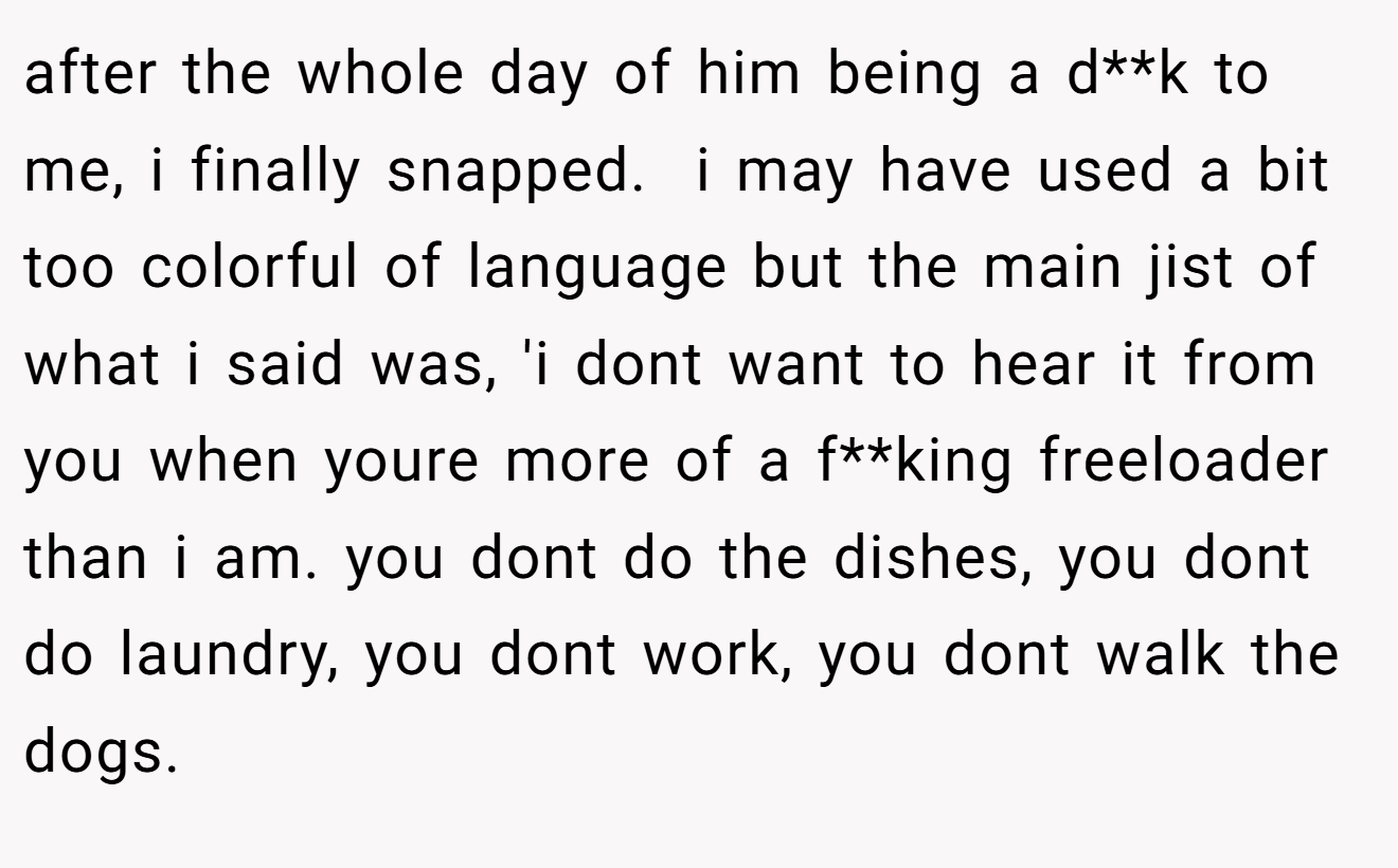 after the whole day of him being a d**k to me, i finally snapped.  i may have used a bit too colorful of language but the main jist of what i said was, 'i dont want to hear it from you when youre more of a f**king freeloader than i am. you dont do the dishes, you dont do laundry, you dont work, you dont walk the dogs.