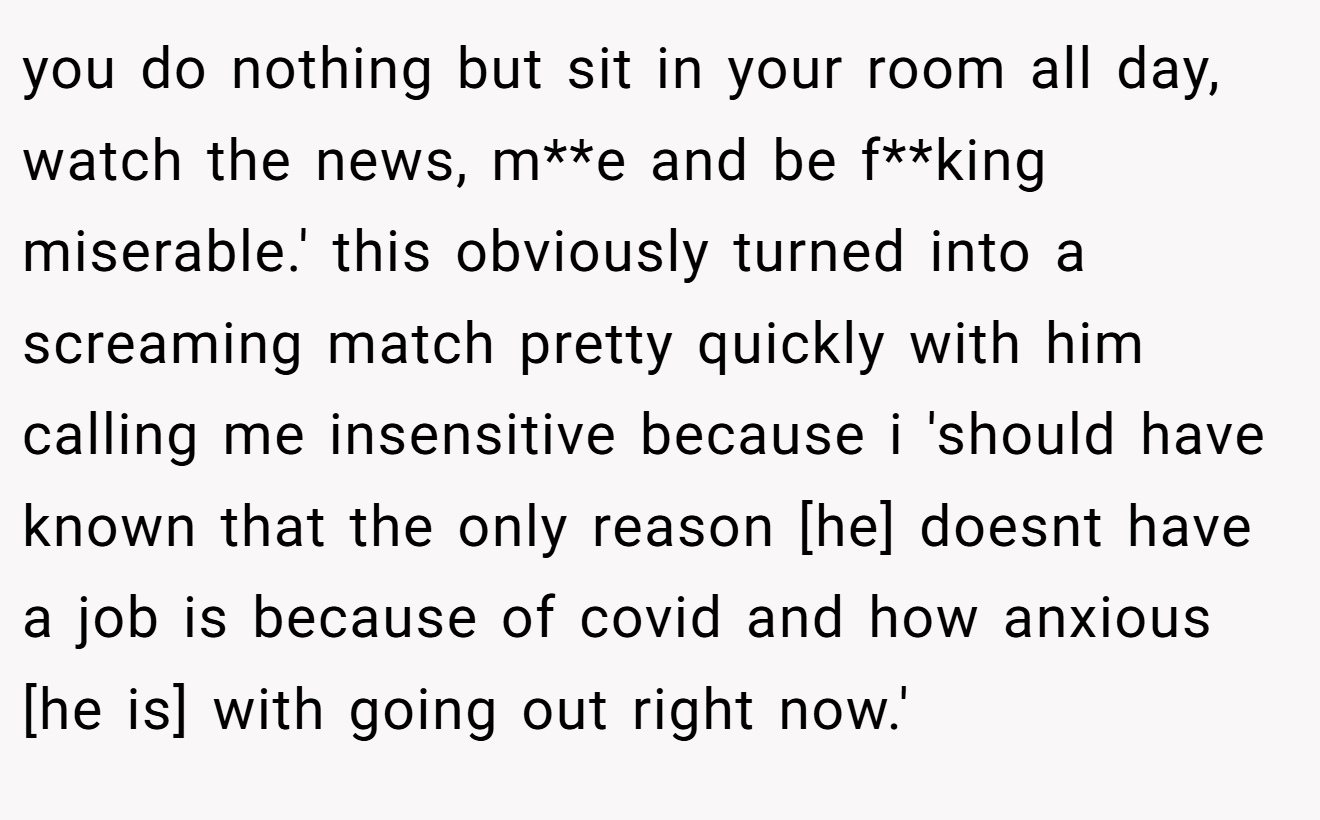 you do nothing but sit in your room all day, watch the news, m**e and be f**king miserable.' this obviously turned into a screaming match pretty quickly with him calling me insensitive because i 'should have known that the only reason [he] doesnt have a job is because of covid and how anxious [he is] with going out right now.'