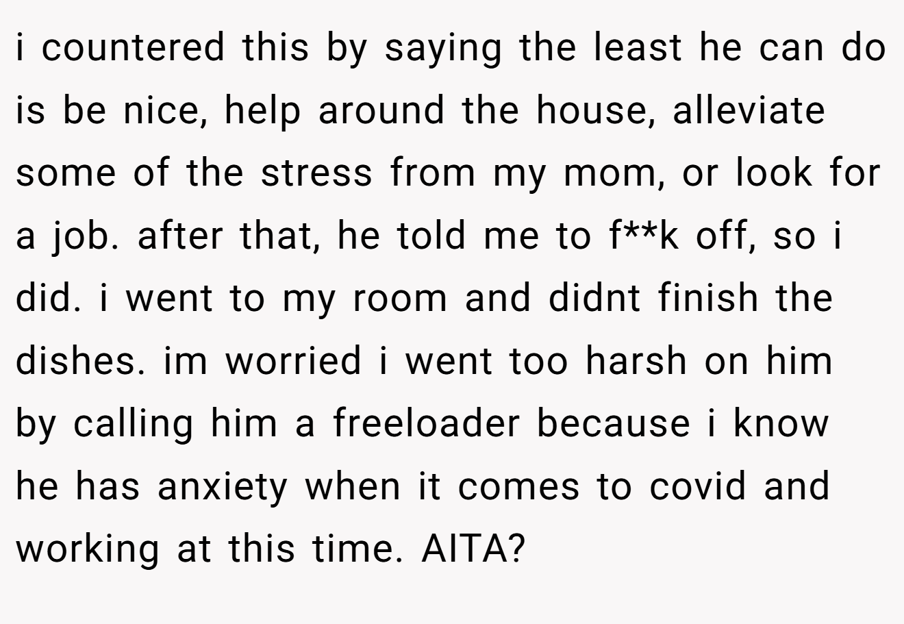 i countered this by saying the least he can do is be nice, help around the house, alleviate some of the stress from my mom, or look for a job. after that, he told me to f**k off, so i did. i went to my room and didnt finish the dishes. im worried i went too harsh on him by calling him a freeloader because i know he has anxiety when it comes to covid and working at this time. AITA?
