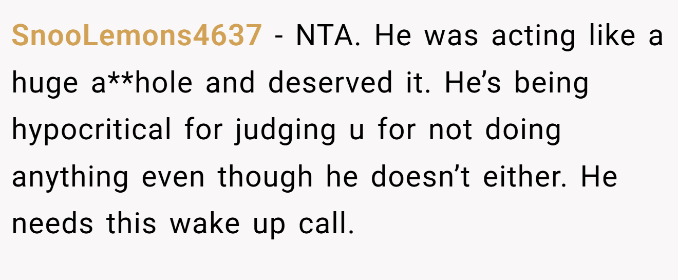 SnooLemons4637 − NTA. He was acting like a huge a**hole and deserved it. He’s being hypocritical for judging u for not doing anything even though he doesn’t either. He needs this wake up call.