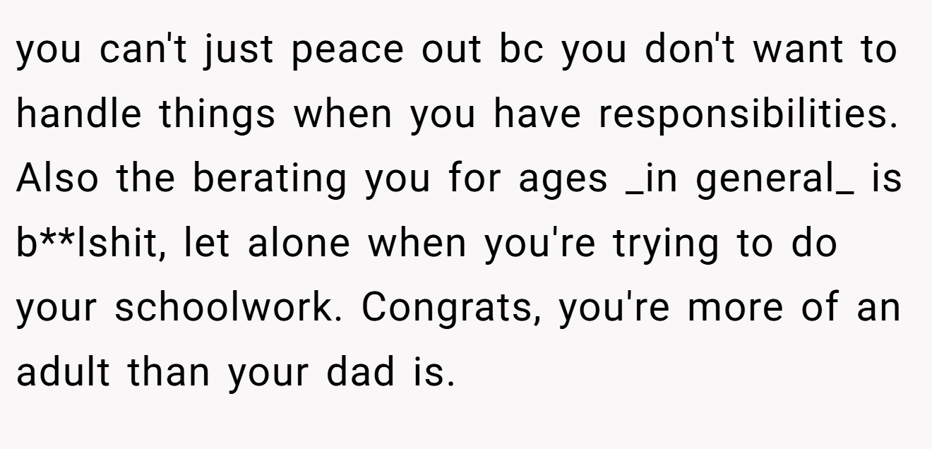 you can't just peace out bc you don't want to handle things when you have responsibilities. Also the berating you for ages _in general_ is b**lshit, let alone when you're trying to do your schoolwork. Congrats, you're more of an adult than your dad is.