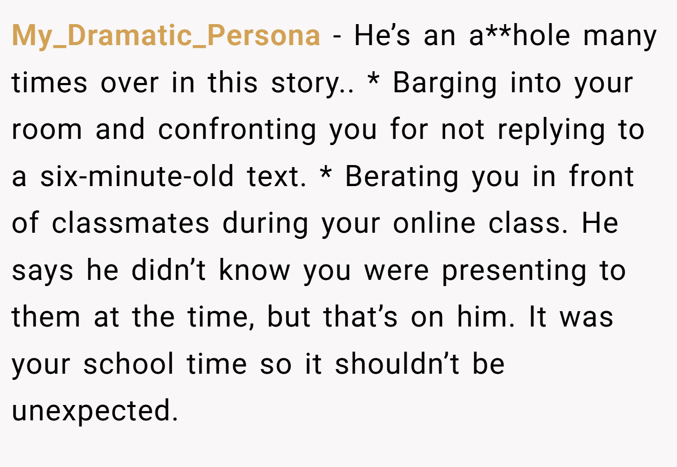 My_Dramatic_Persona − He’s an a**hole many times over in this story.. * Barging into your room and confronting you for not replying to a six-minute-old text. * Berating you in front of classmates during your online class. He says he didn’t know you were presenting to them at the time, but that’s on him. It was your school time so it shouldn’t be unexpected.