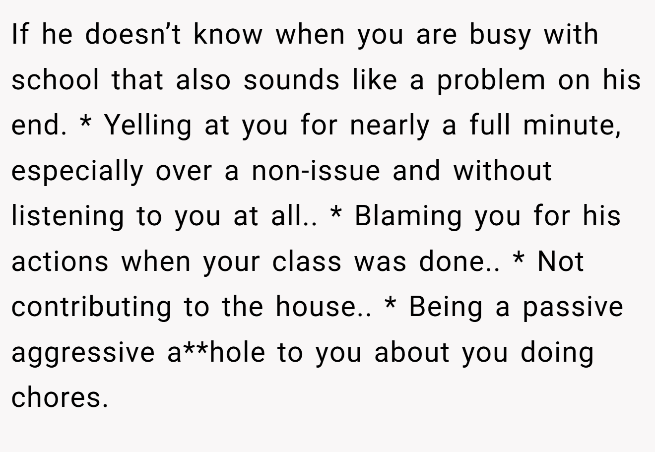 If he doesn’t know when you are busy with school that also sounds like a problem on his end. * Yelling at you for nearly a full minute, especially over a non-issue and without listening to you at all.. * Blaming you for his actions when your class was done.. * Not contributing to the house.. * Being a passive aggressive a**hole to you about you doing chores.