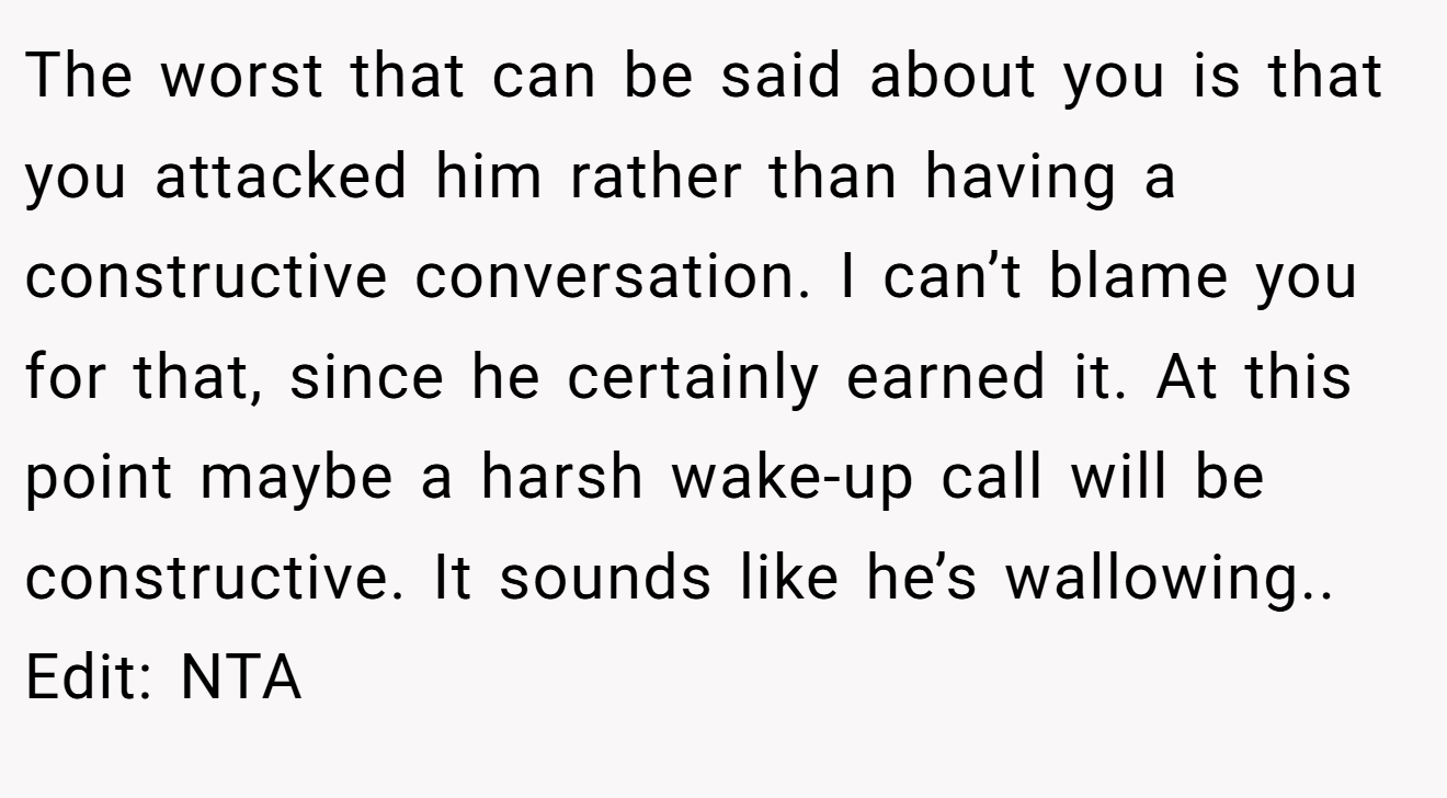 The worst that can be said about you is that you attacked him rather than having a constructive conversation. I can’t blame you for that, since he certainly earned it. At this point maybe a harsh wake-up call will be constructive. It sounds like he’s wallowing.. Edit: NTA