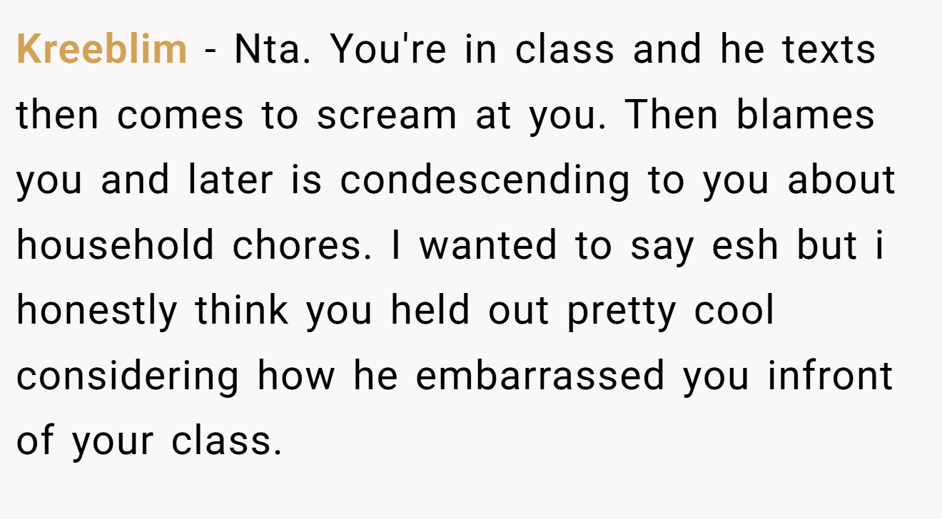 Kreeblim − Nta. You're in class and he texts then comes to scream at you. Then blames you and later is condescending to you about household chores. I wanted to say esh but i honestly think you held out pretty cool considering how he embarrassed you infront of your class.