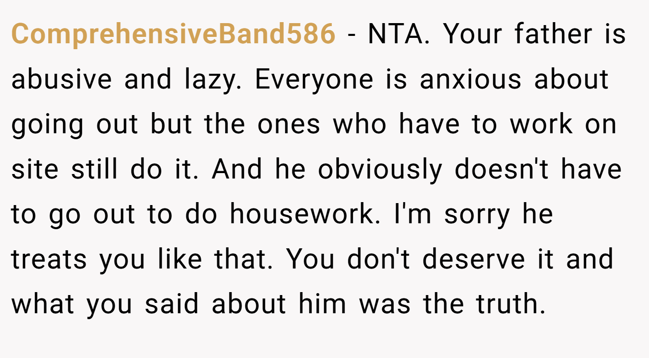 ComprehensiveBand586 − NTA. Your father is abusive and lazy. Everyone is anxious about going out but the ones who have to work on site still do it. And he obviously doesn't have to go out to do housework. I'm sorry he treats you like that. You don't deserve it and what you said about him was the truth.