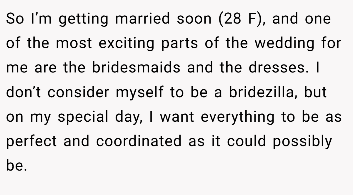 So I’m getting married soon (28 F), and one of the most exciting parts of the wedding for me are the bridesmaids and the dresses. I don’t consider myself to be a bridezilla, but on my special day, I want everything to be as perfect and coordinated as it could possibly be.