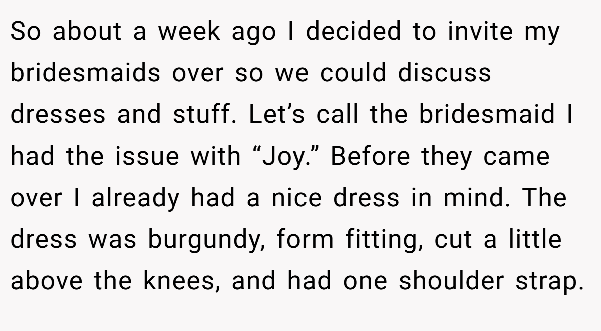 So about a week ago I decided to invite my bridesmaids over so we could discuss dresses and stuff. Let’s call the bridesmaid I had the issue with “Joy.” Before they came over I already had a nice dress in mind. The dress was burgundy, form fitting, cut a little above the knees, and had one shoulder strap.