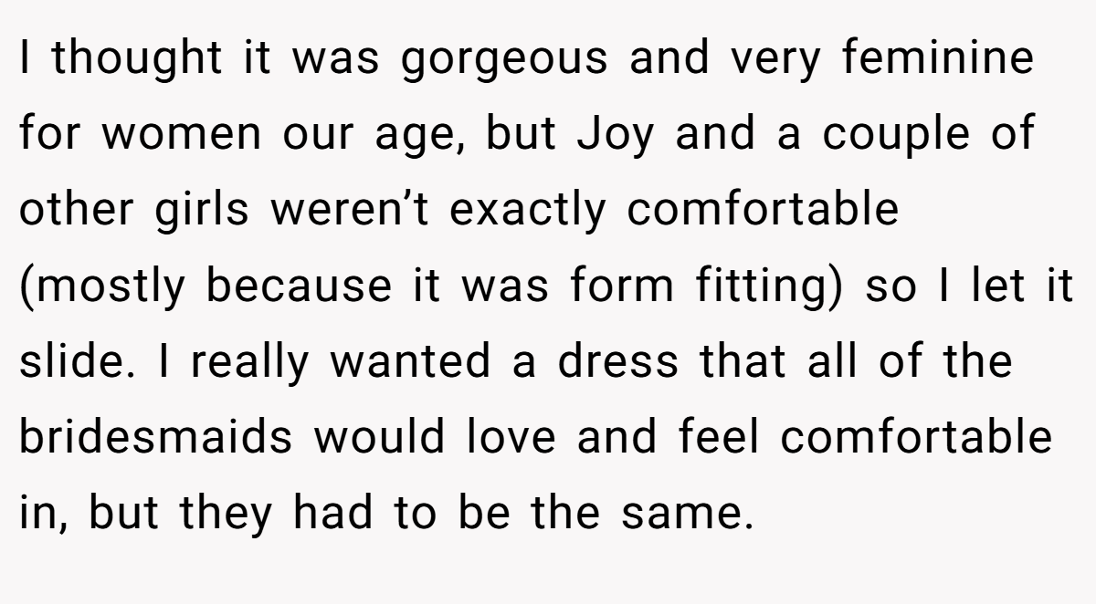 I thought it was gorgeous and very feminine for women our age, but Joy and a couple of other girls weren’t exactly comfortable (mostly because it was form fitting) so I let it slide. I really wanted a dress that all of the bridesmaids would love and feel comfortable in, but they had to be the same.