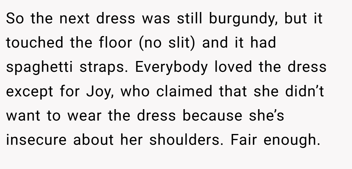 So the next dress was still burgundy, but it touched the floor (no slit) and it had spaghetti straps. Everybody loved the dress except for Joy, who claimed that she didn’t want to wear the dress because she’s insecure about her shoulders. Fair enough.
