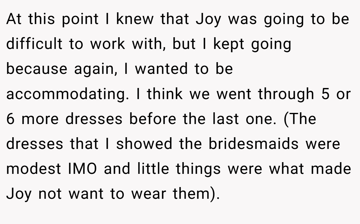 At this point I knew that Joy was going to be difficult to work with, but I kept going because again, I wanted to be accommodating. I think we went through 5 or 6 more dresses before the last one. (The dresses that I showed the bridesmaids were modest IMO and little things were what made Joy not want to wear them).