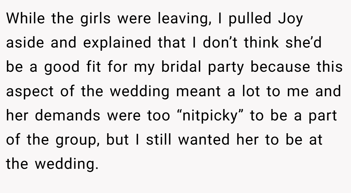 While the girls were leaving, I pulled Joy aside and explained that I don’t think she’d be a good fit for my bridal party because this aspect of the wedding meant a lot to me and her demands were too “nitpicky” to be a part of the group, but I still wanted her to be at the wedding.
