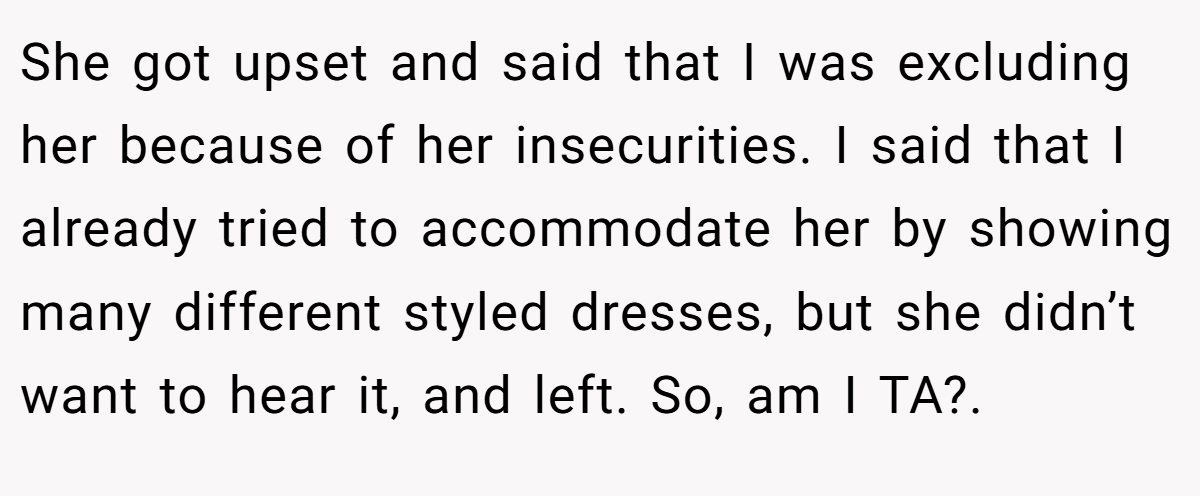 She got upset and said that I was excluding her because of her insecurities. I said that I already tried to accommodate her by showing many different styled dresses, but she didn’t want to hear it, and left. So, am I TA?. 