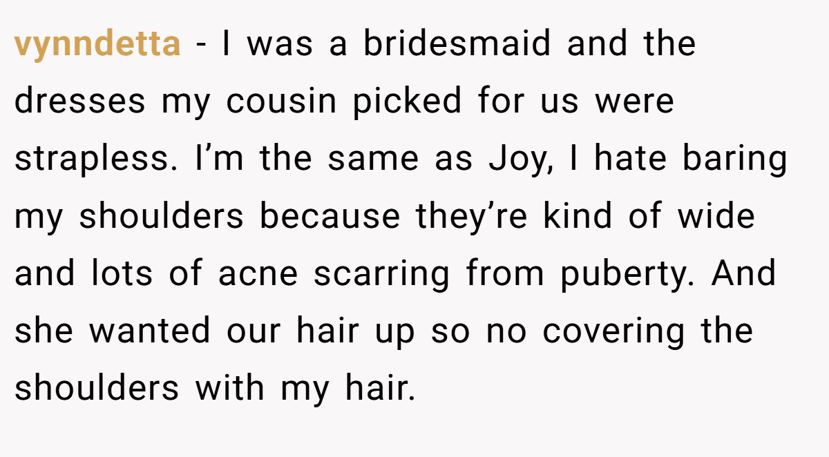 vynndetta − I was a bridesmaid and the dresses my cousin picked for us were strapless. I’m the same as Joy, I hate baring my shoulders because they’re kind of wide and lots of acne scarring from puberty. And she wanted our hair up so no covering the shoulders with my hair.
