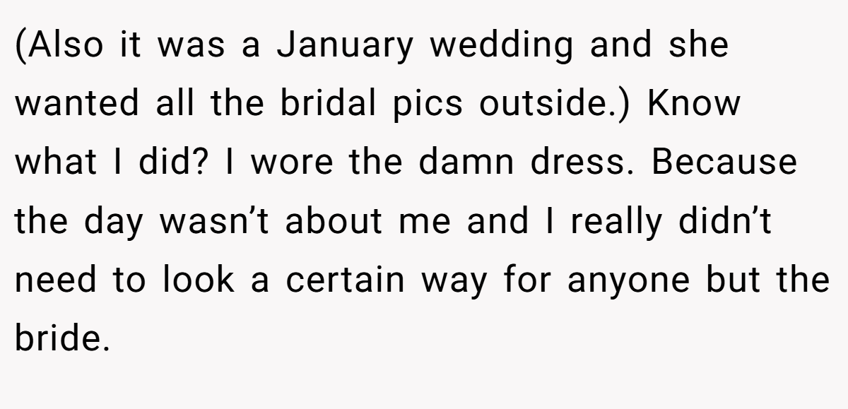 (Also it was a January wedding and she wanted all the bridal pics outside.) Know what I did? I wore the damn dress. Because the day wasn’t about me and I really didn’t need to look a certain way for anyone but the bride.