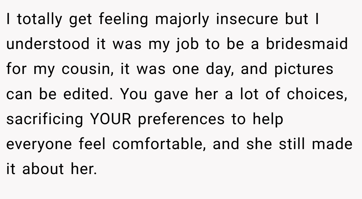 I totally get feeling majorly insecure but I understood it was my job to be a bridesmaid for my cousin, it was one day, and pictures can be edited. You gave her a lot of choices, sacrificing YOUR preferences to help everyone feel comfortable, and she still made it about her.