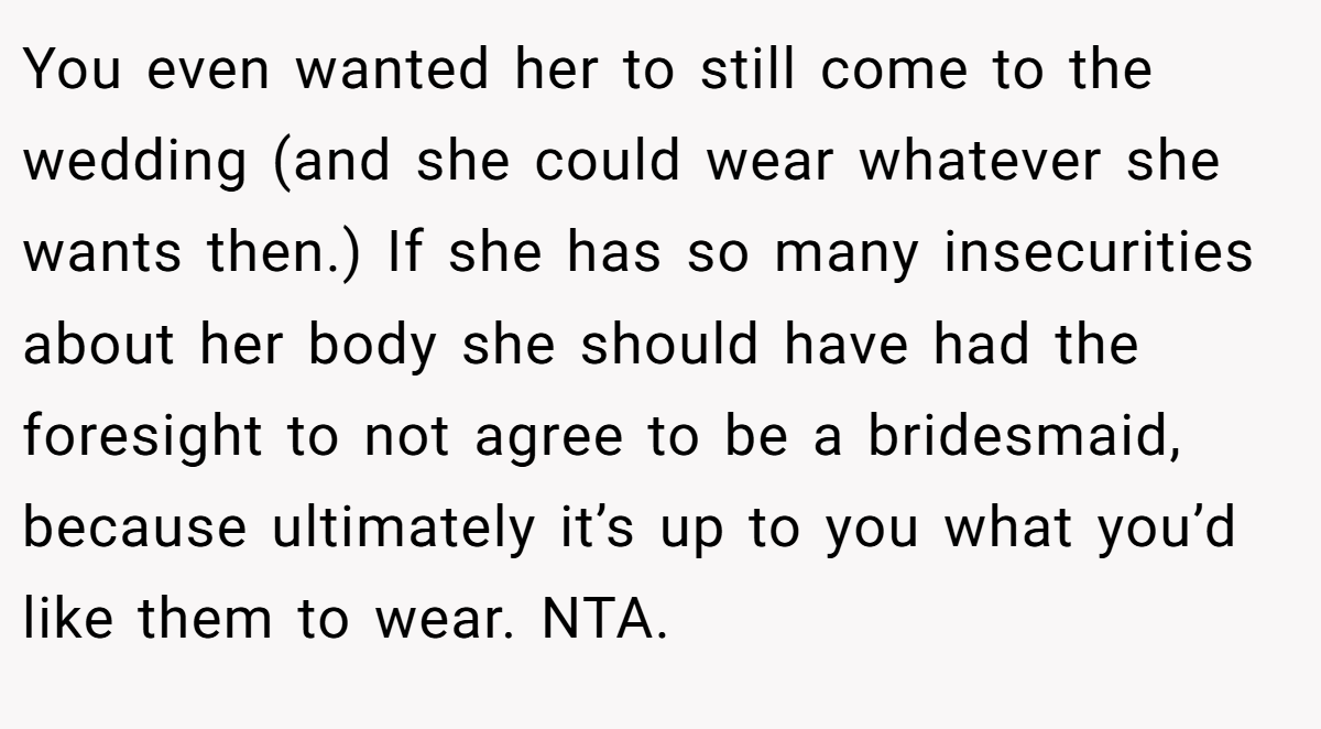 You even wanted her to still come to the wedding (and she could wear whatever she wants then.) If she has so many insecurities about her body she should have had the foresight to not agree to be a bridesmaid, because ultimately it’s up to you what you’d like them to wear. NTA.