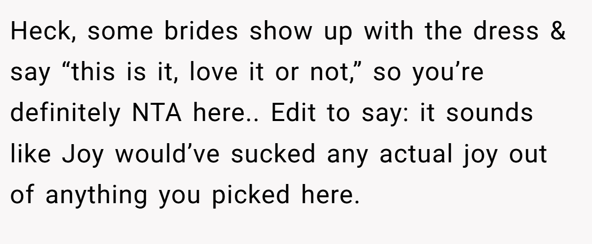 Heck, some brides show up with the dress & say “this is it, love it or not,” so you’re definitely NTA here.. Edit to say: it sounds like Joy would’ve sucked any actual joy out of anything you picked here.