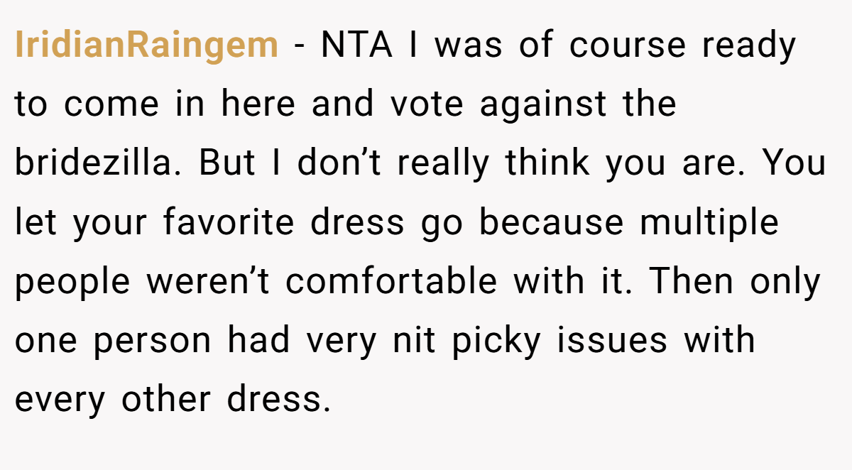 IridianRaingem − NTA I was of course ready to come in here and vote against the bridezilla. But I don’t really think you are. You let your favorite dress go because multiple people weren’t comfortable with it. Then only one person had very nit picky issues with every other dress.