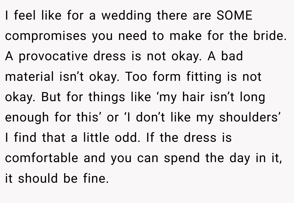 I feel like for a wedding there are SOME compromises you need to make for the bride. A provocative dress is not okay. A bad material isn’t okay. Too form fitting is not okay. But for things like ‘my hair isn’t long enough for this’ or ‘I don’t like my shoulders’ I find that a little odd. If the dress is comfortable and you can spend the day in it, it should be fine.