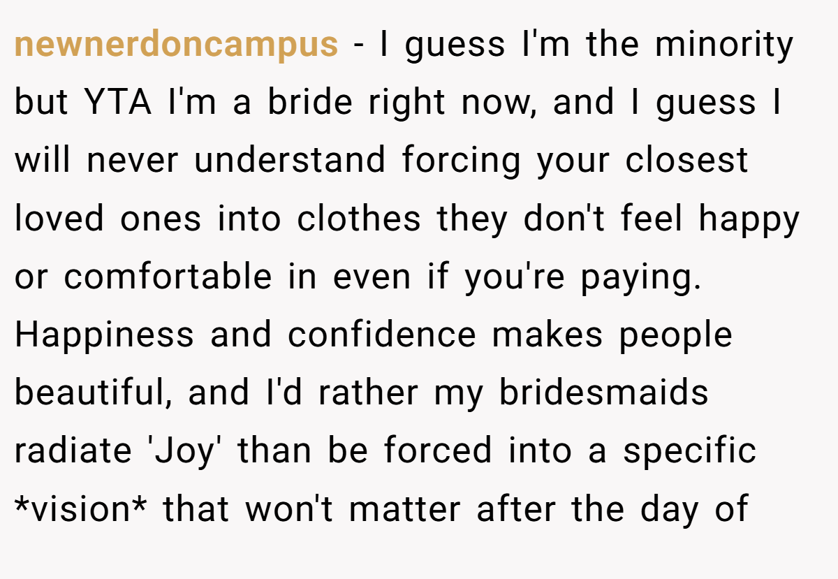 newnerdoncampus − I guess I'm the minority but YTA I'm a bride right now, and I guess I will never understand forcing your closest loved ones into clothes they don't feel happy or comfortable in even if you're paying. Happiness and confidence makes people beautiful, and I'd rather my bridesmaids radiate 'Joy' than be forced into a specific *vision* that won't matter after the day of