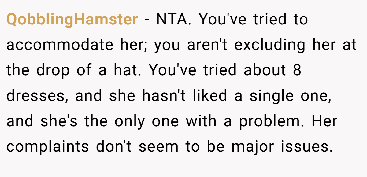 QobblingHamster − NTA. You've tried to accommodate her; you aren't excluding her at the drop of a hat. You've tried about 8 dresses, and she hasn't liked a single one, and she's the only one with a problem. Her complaints don't seem to be major issues.