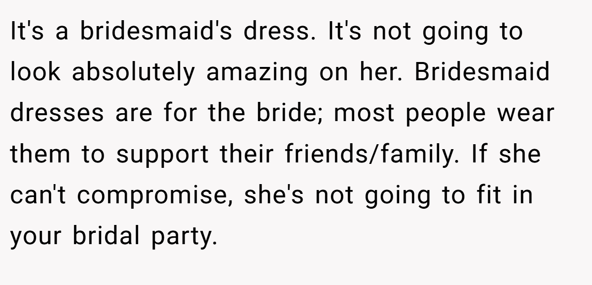 It's a bridesmaid's dress. It's not going to look absolutely amazing on her. Bridesmaid dresses are for the bride; most people wear them to support their friends/family. If she can't compromise, she's not going to fit in your bridal party.