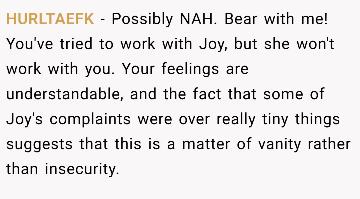 HURLTAEFK − Possibly NAH. Bear with me! You've tried to work with Joy, but she won't work with you. Your feelings are understandable, and the fact that some of Joy's complaints were over really tiny things suggests that this is a matter of vanity rather than insecurity.