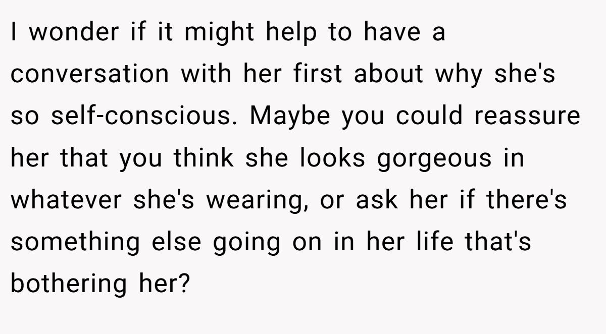 I wonder if it might help to have a conversation with her first about why she's so self-conscious. Maybe you could reassure her that you think she looks gorgeous in whatever she's wearing, or ask her if there's something else going on in her life that's bothering her?