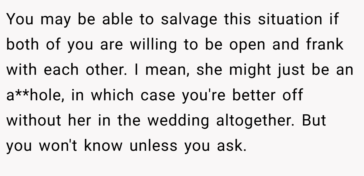 You may be able to salvage this situation if both of you are willing to be open and frank with each other. I mean, she might just be an a**hole, in which case you're better off without her in the wedding altogether. But you won't know unless you ask.